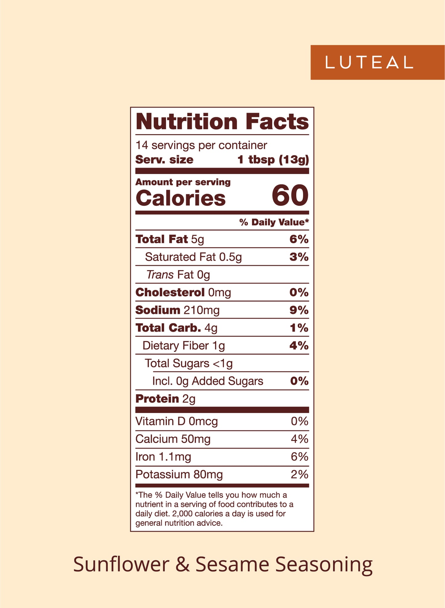 Nutrition panel for Luteal seed blend:
Total Fat, 5g, 6% daily value.
Saturated Fat, 0.5g, 3% daily value.
Trans Fat, 0g.
Cholesterol, 0mg.
Sodium, 210mg, 9% daily value.
Total Carb, 4g, 1% daily value.
Dietary Fiber, 1g, 4% daily value.
Total Sugars, <1g.
Protein 2g.
Vitamin D, 0mcg, 0% daily value.
Calcium, 50mg, 4% daily value.
Iron, 1.1mg, 6% daily value.
Potassium, 80mg, 2% daily value.